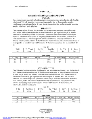 www.solimando.com sergio solimando
Harmonia funcional
Contato: (11) 32225530
(11) 75929948
3
2ª LEI TONAL
TONALIDADE E FUNÇÕES SECUNDÁRIAS
(Definição)
Existem outros acordes na tonalidade que expressam as mesmas sensações das três funções
principais ( T, S e D ), porém, com menor intensidade. São os denominados acordes
vizinhos de terça acima e abaixo de cada função harmônica. São conhecidos pelo nome de
acordes relativos e anti- relativos.
RELATIVOS
Os acordes relativos de uma função maior são menores e encontram a sua fundamental
terça menor abaixo da fundamental do acorde da função que representam, já, os acordes
relativos de uma função menor são maiores e encontram a sua fundamental terça menor
acima da fundamental do acorde da função que representam. Por exemplo, os acordes A
F#m são relativos. Se o acorde aplicado é relativo da função Tônica é denominado de
Tônica- relativa, se for relativo da Subdominante é denominado Subdominante relativa e se
corresponder ao acorde relativo à Dominante de Dominante relativa. Ex. na tonalidade de
lá:
( em A )
T ( I ) Tr (VIm ) D ( V ) Dr (IIIm ) S ( IV ) Sr ( IIm )
A F#m E C#m D Bm
( em Am )
T ( Im ) Tr (bIII) D (V) Dr S (IVm) (IV) Sr (bVI) (IIm)
Am C E C#m Dm F
Am C E C#m D Bm
.
ANTI- RELATIVOS
Os acordes anti-relativos de uma função maior são menores e encontram a sua fundamental
terça maior acima da fundamental da função que representam, já, os acordes anti-relativos
de uma função menor são maiores e encontram a sua fundamental terça maior abaixo da
fundamental da função que representam. Por exemplo, os acordes A e C#m são anti-
relativos. Se o acorde aplicado é anti-relativo da função Tônica é denominado de Tônica
anti- relativa, se for anti-relativo da Subdominante é denominado Subdominante anti-
relativa e se corresponder ao acorde anti- relativo à Dominante de Dominante anti-
relativa. Ex. na tonalidade de lá:
( em A )
T (I) Ta (IIIm) D (V) Da (VIIm) S (IV) Sa (VIm)
A C#m E G#m D F#m
( em Am )
T (Im) Ta (bVI) D (V) Da (VIIm) S (IVm) (IV) Sa (bVI) (VIm)
Am F E G#m Dm Bb
Am F E G#m D F#m

 