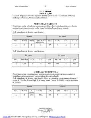 www.solimando.com sergio solimando
Harmonia funcional
Contato: (11) 32225530
(11) 75929948
8
5ª LEI TONAL
MODULAÇÃO
Modular, em poucas palavras, significa, “mudar de tonalidade”. Existem três formas de
modulação: Diatônica, Cromática e Enarmônica.
MODULAÇÃO DIATÔNICA
Consiste em mudar a função de um acorde contido em duas tonalidades diferentes. Ou, no
caso de um acorde dominante, mudar para a tonalidade homônima ou paralela.
Ex 1. Modulando de lá maior para ré maior:
Lá maior Ré maior
T ( I ) S (IV) D (V) T ( I ) de lá =
D (V) de ré
T ( I ) S (IV) D (V) T ( I )
A D E A D G A D
Ex 2. Modulando de lá maior para lá menor:
Lá maior Lá menor
T ( I ) Ta (IIIm) S (IV) D (V) T ( Im ) S (IVm) D (V) T ( Im )
A C#m D E Am Dm E Am
MODULAÇÃO CROMÁTICA
Consiste em alterar cromaticamente uma ou mais notas de um acorde correspondente à
tonalidade original para outro, correspondente à nova tonalidade.
Ex 1. Modulando de lá maior para si maior. Observe a alteração cromática ascendente da 3ª
menor de F#m (Tr) da tonalidade de lá maior, para a 3ª maior de F# (D), ou seja, dominante
de si maior:
Lá maior Si maior
T ( I ) S (IV) T
(IIIm)
Tr (VIm) D (V) T ( I ) S (IV) T ( I )
A D C#m F#m F# B E B

 