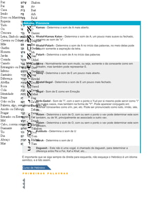 Nekudot Pronúncia
           Kamas - Determina o som de A mais aberto.


           Rhataf-Kamas Katan - Determina o som de A, um pouco mais suave ou fechado,
           proximo ao som de "o".

           Rhataf-Patarh - Determina o som de A no início das palavras, no meio delas pode
           adquirir somente a aspiração da letra.

           Patarh - Determina o som de A no início das palavras


           Shiva - Normalmente tem som mudo, ou seja, somente o da consoante como em
           Shkalim, mas também pode representar E.

           Serey - Determina o som de E um pouco mais aberto.


           Rhataf-Segol - Determina o som de E um pouco mais fechado.


           Segol - Som de E como em Emoção


           Hirik-Gadol - Som de "i", com o sem o ponto o Yud por si mesmo pode servir como "i"
           em muitos casos, mas também na forma de "Y". Pode aparecer conjugado em
           diversar consoantes como a'in, pei, etc. Pode ser pronunciado como iodo, irmão, iate,
           etc...
           Holam - Determina o som de O, com ou sem o ponto o vav pode determinar este som
           também, ou de W, principalmente se associado a outro vav.
           Holam - Determina o som de O, com ou sem o ponto o vav pode determinar este som
           também.

           Kubbuts - Determina o som de U


           Suruk - Determina o som de U

           Daguesh - Este não é uma vogal, é chamado de daguesh, para determinar a
           diferença entre Pei e Fei, Kaf e Khaf, etc...

É importante que se siga sempre da direita para esquerda, não esqueça o Hebráico é um idioma
semítico, e é lido assim.

Curso de Hebraico

P R I M E I R A S   P A L A V R A S
 