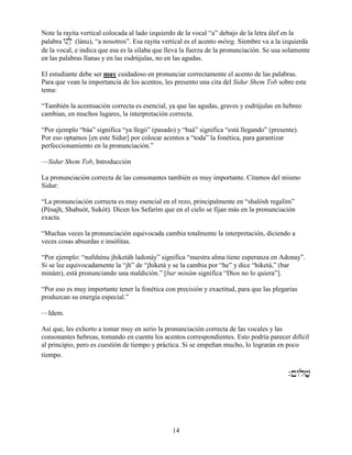 14
Note la rayita vertical colocada al lado izquierdo de la vocal “a” debajo de la letra álef en la
palabra Wnôlæ (lánu), “a nosotros”. Esa rayita vertical es el acento méteg. Siembre va a la izquierda
de la vocal, e indica que esa es la sílaba que lleva la fuerza de la pronunciación. Se usa solamente
en las palabras llanas y en las esdrújulas, no en las agudas.
El estudiante debe ser muy cuidadoso en pronunciar correctamente el acento de las palabras.
Para que vean la importancia de los acentos, les presento una cita del Sidur Shem Tob sobre este
tema:
“También la acentuación correcta es esencial, ya que las agudas, graves y esdrújulas en hebreo
cambian, en muchos lugares, la interpretación correcta.
“Por ejemplo “báa” significa “ya llegó” (pasado) y “baá” significa “está llegando” (presente).
Por eso optamos [en este Sidur] por colocar acentos a “toda” la fonética, para garantizar
perfeccionamiento en la pronunciación.”
—Sidur Shem Tob, Introducción
La pronunciación correcta de las consonantes también es muy importante. Citamos del mismo
Sidur:
“La pronunciación correcta es muy esencial en el rezo, principalmente en “shalósh regalím”
(Pésajh, Shabuót, Sukót). Dicen los Sefarím que en el cielo se fijan más en la pronunciación
exacta.
“Muchas veces la pronunciación equivocada cambia totalmente la interpretación, diciendo a
veces cosas absurdas e insólitas.
“Por ejemplo: “nafshénu jhiketáh ladonáy” significa “nuestra alma tiene esperanza en Adonay”.
Si se lee equivocadamente la “jh” de “jhiketá y se la cambia por “he” y dice “hiketá,” (bar
minám), está pronunciando una maldición.” [bar minám significa “Dios no lo quiera”].
“Por eso es muy importante tener la fonética con precisión y exactitud, para que las plegarias
produzcan su energía especial.”
—Idem.
Así que, les exhorto a tomar muy en serio la pronunciación correcta de las vocales y las
consonantes hebreas, tomando en cuenta los acentos correspondientes. Esto podría parecer difícil
al principio, pero es cuestión de tiempo y práctica. Si se empeñan mucho, lo lograrán en poco
tiempo.†
.!/lvæ
†
 