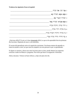 20
Traduzca las siguientes frases al español:
________________________________________________________ .hr:/m yMiai ,yBir˛ ybia; .1
______________________________________________________ .aB; hr,/Mhæ ,aM;aâi ,aB;aâæ .2
__________________________________________________________ .aB; yrIb][ih; hr,/Mhæ .3
_____________________________________________________ .ha;B; hr˛/Mhæ .ar:m]a; aM;;aâi .4
_____________________________________________________ .hr:/m hd:/Dhæ .h,r/m ydI/D .5
_________________________________________________________.hr≤/m ydI/D ?hr≤/m ymi .6
_________________________________________________.hr:/m hr:/bd“ hd:/Dhæ ?hr:/m ymi .7
__________________________________________________.yrIb][i hr≤/m d/Dhæ ?d/Dhæ hm; .8
¿Está muy difícil? Si esto se le hace demasiado difícil, es que no ha aprendido bien las primeras
dos lecciones. Repáselas de nuevo; son esenciales.
El secreto del aprendizaje está en la repetición consistente. Una buena manera de aprender es
tratar de enseñar a otros; así que trate de compartir con otra persona lo que va aprendiendo.
Si alguno es maestro y desea usar estas lecciones para su clase, puede obtener las respuestas
correctas a todos los blancos o preguntas. Pero tiene que hacer su asignación: Solicítelas.
Ahora, descanse. Tómese un buen refresco, y deje esto para otro día.
 