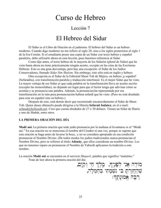 25
Curso de Hebreo
Lección 7
El Hebreo del Sidur
El Sidur es el Libro de Oración en el judaísmo. El hebreo del Sidur es un hebreo
moderno. Cuando digo moderno no me refiero al siglo 20, sino a los siglos posteriores al siglo 1
de la Era Común. Si el estudiante posee una copia de un Sidur con texto hebreo y español
paralelos, debe utilizarlo ahora en esta lección, pues haremos referencia al Sidur.
Como dije antes, el texto hebreo de la mayoría de los Sidurím (plural de Sidur) que he
visto hasta ahora no tiene prácticamente ningún acento, excepto en las citas de las Escrituras
Hebreas. Esto es una gran desventaja, pero hay una excepción: el Sidur de los Judíos
Conservadores, llamado Sidur Sim Shalom. Sin embargo, éste sólo está en inglés y hebreo.
Otra excepción es el Sidur de la Editorial Shem Tob de Méjico, en hebreo ¡y español!
(Sefaradita), con transliteración paralela y traducción interlineal. Es el mejor Sidur que he visto.
La mayor ventaja de ese Sidur es que cada palabra en la transliteración lleva un acento escrito
(excepto las monosílabas), no dejando así lugar para que el lector tenga que adivinar cómo se
acentúa y se pronuncia una palabra. Además, la pronunciación representada por esa
transliteración en la más pura pronunciación hebrea sefardí que he visto. (Pero no está diseñado
para orar en español sino en hebreo.)
Después de esto, está demás decir que recomiendo encarecidamente el Sidur de Shem
Tob. Quien desee obtenerlo puede dirigirse a la librería Sefarad Judaica; en el e-mail:
sefarad@bellsouth.net. Creo que cuesta alrededor de 27 o 30 dólares. Tienen un Sidur de Diario
y uno de Shabát, entre otros.
LA PRIMERA ORACIÓN DEL DÍA
Modé aní. La primera oración que todo judío pronuncia por la mañana al levantarse es el “Modé
aní.” En esa oración no se menciona el nombre del Creador ni una vez, porque se supone que
esta oración se haga antes de lavarse la boca., y no se considera apropiado en esa condición
pronunciar el Nombre Divino. (De todos modos los judíos tradicionales nunca pronuncian el
Nombre Divino, pero se refieren al título Adonáy, que ellos consideran un nombre Divino. Los
que no tenemos reparo en pronunciar el Nombre de Yahwéh aplicamos la tradición a este
nombre.
La oración Modé aní se encuentra en el servicio Shajarít, palabra que significa “matutino.”
Trate de leer ahora la primera oración del día:
,!Y:qæw“ yjæ &l,m,â ,*ynâ≤p;l] ynIa} hd≤/m
,hl;m]j,B] ytim;v]nI yBi T;r“z˛êj,“h,v,
.*tâ,n:Wma,“ hB;r˛
 