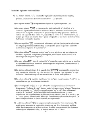 26
Veamos las siguientes consideraciones:
9) La primera palabra, hd≤/m es el verbo “agradecer” en primera persona singular,
presente, y es masculino. Las damas deben decir hd:/m (modáh).
10) La segunda palabra ynIa} es el pronombre singular de la primera persona: “yo.”
11) La tercera palabra *ynâ≤p;l] es compuesta. La partícula inicial “le” significa “a” y
“fanékha” significa literalmente “tu presencia.” Pero la palabra no se traduce así; vea
cómo se dice en español cuando uno da gracias a alguien: “Doy gracias a ti.” La rayita
vertical a la izquierda de la última “e” ¿qué es? Sí, un acento en la penúltima sílaba, de
manera que ésta es una palabra llana o grave. Esta palabra se usa mucho en las Escrituras
Hebreas así como en los Sidurím.
12) La cuarta palabra &l,m,â es un título de la Persona a quien se dan las gracias; el título de
los antiguos gobernantes de Israel: Rey. Es una palabra grave, así que lleva un acento
escrito al lado izquierdo de la primera “e”.
13) La quinta palabra yjæ tiene que ver con “vida” y es un adjetivo, o sea, una palabra que
describe a la persona. Esta palabra, pero en plural, se usa en los brindis cuando se le
desea larga vida a alguien: “lejayím.”
14) La sexta palabra !Y:qæw“ tiene la conjunción “y” unida al segundo adjetivo que se le aplica
a Aquel a Quien se dirige la oración. No es una palabra muy común, denota eternidad, y
está en forma de adjetivo.
15) La séptima palabra (primera de la segunda línea) T;r“z˛êj,“h,v, es una palabra compuesta y
muy complicada, así que les voy a dar la traducción; significa: “que regresaste,” o “que
devolviste.” La shewa debajo de la Resh es divisor de sílaba, no se pronuncia.
16) La octava palabra yBi significa literalmente “en mí,” pero puede traducirse “a mí.” Es un
monosílabo, así que no necesita acento escrito.
17) La novena palabra ytim;v]nI es lo que el Creador nos regresa o nos devuelve cuando
despertamos: “el aliento de vida.” Muchos judíos lo traducen como “el alma.” Recuerden
que la terminación en “í” significa en muchos casos “mi” o mío”. Esta palabra es el
posesivo de “neshamá.” Según la tradición judía, cuando uno duerme es como
experimentar una pequeña muerte; se dice que es una sesentava parte de la muerte, y que
el Creador quita el aliento de vida del cuerpo. Cuando uno despierta, él se lo regresa. La
shewa debajo de la Shin es divisor de sílaba, no se pronuncia.
18) La décima palabra hl;m]j,B] es un poco complicada; significa “con misericordia.” Es
aguda, como la mayoría de los términos hebreos, así que lleva el acento en la última
sílaba. La shewa debajo de la Mem es divisor de sílaba, no se pronuncia. La shewa que
está debajo de la Bet es vocálica y se pronuncia como una “e” breve.
 