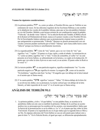 30
ANÁLISIS DE TEHILÁH 23:1 (Salmo 23:1)
.rs;âj]ae al∞ø y[ioro hwhy
Veamos las siguientes consideraciones:
22) La primera palabra, hwhy es, como ya saben, el Nombre Divino, que en Tehilím se usa
centenares de veces. En las ediciones regulares de las Escrituras Hebreas a este nombre
se le añadieron las vocales de la palabra Adonay, para que se lea esta palabra (Adonáy)
en vez del Nombre. Debido a una lectura errónea de esa combinación surgió la palabra
“Yehovah,” de donde viene “Jehová.” En la edición Korén del Tanákh, la Biblia oficial
de la Knéset (el Parlamento) de Israel, nunca se le ponen vocales a este Nombre Divino.
Por la Enciclopedia Judaica sabemos que su pronunciación original nunca se perdió, y
que antiguamente se pronunciaba “Yahwéh.” Quienes no deseen pronunciarlo con sus
vocales correctas pueden sustituirlo por el título “Adonay” pero nunca debe leerse como
“Jehová” porque esa forma es sencillamente incorrecta.
23) La segunda palabra yar viene de “roé,” pastor, que a su vez viene de “reé,” que
significa “ver,” “vigilar.” El pastor es el que vigila y cuida al rebaño. La terminación en
“i,” como ya saben, significa “mi” o “mío.” Como de costumbre, el verbo “es” no está
presente en el texto hebreo, se sobreentiende en la lectura, y se suple en la traducción. El
punto que ven sobre la letra Áyin no es una vocal, es un acento. El punto sobre la Resh es
la vocal “o.”
24) La tercera palabra al es una partícula negativa, significa simplemente “no.” La otra
partícula negativa es la que significa lo mismo. La negativa @a , como en la canción
“En kelohénu,” significa más bien “no hay.” El angulito que ven debajo de la letra Lámed
es el acento que se llama munáj.
25) Y la cuarta palabra rsja significa “carecer,” “faltar.” El shewa debajo de la letra Jet
es un divisor de sílaba y no se pronuncia. La rayita vertical que ven debajo de la letra
Sámek y al lado izquierdo de la vocal “a” es el acento que se llama méteg.
ANÁLISIS DE TEHILÍM 91:1
.@n:ê/lt]yI yDæOvæ lxâeB] @/y–l][, rt,se¢B] bveyO™
1. La primera palabra, yóshev, “el que habita,” es una palabra llana, se acentúa en la
penúltima sílaba (en este caso es también la primera). Debajo de la yod hay un acento
poético (no se preocupen por los nombres de los acentos, son innumerables). Indica que
la fuerza de la pronunciación va en la sílaba yo. La “o” es el punto que hay sobre la letra
Yod inicial. El punto a la izquierda de ese es el que indica que la segunda letra es Shin y
no Sin. En algunas ediciones del Texto hebreo se usa un solo punto para indicar esto y
para la letra “o.” En le Edición Korén, al igual que aquí, se diferencian apropiadamente.
 