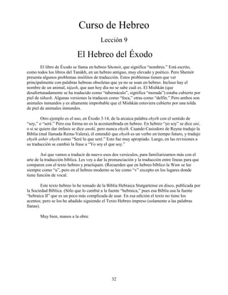 32
Curso de Hebreo
Lección 9
El Hebreo del Éxodo
El libro de Éxodo se llama en hebreo Shemót, que significa “nombres.” Está escrito,
como todos los libros del Tanákh, en un hebreo antiguo, muy elevado y poético. Pero Shemót
presenta algunos problemas insólitos de traducción. Estos problemas tienen que ver
principalmente con palabras hebreas obsoletas que ya no se usan en hebreo. Incluso hay el
nombre de un animal, tájash, que aun hoy día no se sabe cuál es. El Mishkán (que
desafortunadamente se ha traducido como “tabernáculo”, significa “morada”) estaba cubierto por
piel de táhash. Algunas versiones la traducen como “foca,” otras como “delfín.” Pero ambos son
animales inmundos y es altamente improbable que el Mishkán estuviera cubierto por una tolda
de piel de animales inmundos.
Otro ejemplo es el uso, en Éxodo 3:14, de la arcaica palabra ehyéh con el sentido de
“soy,” o “seré.” Pero esa forma no es la acostumbrada en hebreo. En hebreo “yo soy” se dice aní,
o si se quiere dar énfasis se dice anokí, pero nunca ehyéh. Cuando Casiodoro de Reyna tradujo la
Biblia (mal llamada Reina-Valera), él entendió que ehyéh es un verbo en tiempo futuro, y tradujo
ehyéh ashér ehyéh como “Seré lo que seré.” Esto fue muy apropiado. Luego, en las revisiones a
su traducción se cambió la frase a “Yo soy el que soy.”
Así que vamos a traducir de nuevo esos dos versículos, para familiarizarnos más con el
arte de la traducción bíblica. Les voy a dar la pronunciación y la traducción entre líneas para que
comparen con el texto hebreo y practiquen. (Recuerden que en hebreo bíblico la Waw se lee
siempre como “u”, pero en el hebreo moderno se lee como “v” excepto en los lugares donde
tiene función de vocal.
Este texto hebreo lo he tomado de la Biblia Hebraica Stutgartense en disco, publicada por
la Sociedad Bíblica. (Sólo que lo cambié a la fuente “hebraica,” pues esa Biblia usa la fuente
“hebraica II” que es un poco más complicada de usar. En esa edición el texto no tiene los
acentos; pero se los he añadido siguiendo el Texto Hebreo impreso (solamente a las palabras
llanas).
Muy bien, manos a la obra:
 