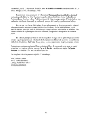 37
las librerías judías. O mejor aún, nuestro Curso de Hebreo Avanzado que se encuentra en La
Senda Antigua (www.sendaantigua.com) .
Recomiendo entusiastamente el volumen del Pentateuco Interlineal Hebreo-Español,
publicado por la Editorial Clíe. También tienen los Libros Históricos (tomo 2); Los Libros
Poéticos (Tomo 3); y Los Libros Proféticos (tomo 4). Estas obras presentan el Texto Hebreo con
traducción interlineal al español, lo cual puede ser muy útil para los estudiantes de hebreo.
Espero que este Curso Básico haya despertado en usted un deseo por aprender más del
idioma de nuestros antepasados y del pueblo actual de Israel. Lo he confeccionado lo más
sencillo posible, para que nadie se desanime por complicaciones innecesarias al principio. Las
complicaciones las dejamos para un curso avanzado, que pueden conseguir en las librerías
judías.
Ha sido un gran placer para mí haberles ayudado en algo con su aprendizaje del idioma
hebreo. Espero que continúen estudiando. Si tienen acceso al Internet, les invito a suscribirse a
mi Boletín Electrónico Hebraica, donde damos a veces seguimiento al aprendizaje del hebreo.
Cualquier pregunta que surja en el futuro, siéntanse libres de comunicármela, a ver si puedo
ayudarles. Les invito a solicitar nuestro Curso de Toráh; y a visitar mi página La Senda
Antigua, en esta dirección: www.sendaantigua.com
Fue un placer. Gracias por su compañía. Y hasta luego.
José Aharón Alvarez
563-A Baltasar Jiménez
Camuy, Puerto Rico 00627
hebraica@gmail.com
 