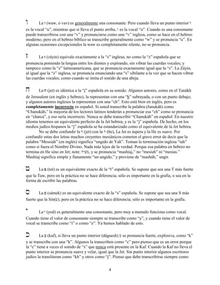 4
w La wwww (waw, o vav) es generalmente una consonante. Pero cuando lleva un punto interior W
es la vocal “u”, mientras que si lleva el punto arriba, / es la vocal “o”. Cuando es una consonante
puede transcribirse con una “v” y pronunciarse como una “v” inglesa, como se hace en el hebreo
moderno; pero en el hebreo bíblico se transcribe generalmente como “w” y se pronuncia “u”. En
algunas ocasiones excepcionales la waw es completamente silente, no se pronuncia.
z La zzzz (záyin) equivale exactamente a la “z” inglesa; no como la “z” española que se
pronuncia poniendo la lengua entre los dientes y expirando, sin vibrar las cuerdas vocales; y
tampoco como la “z” latinoamericana, que se pronuncia exactamente igual que la “s”. La Záyin,
al igual que la “z” inglesa, se pronuncia enunciando una “s” sibilante a la vez que se hacen vibrar
las cuerdas vocales; como cuando se imita el sonido de una abeja.
j La jjjj (jet) es idéntica a la “j” española en su sonido. Algunos autores, como en el Tanákh
de Jerusalem (en inglés y hebreo), la representan con una “h” subrayada, o con un punto debajo;
y algunos autores ingleses la representan con una “ch”. Esto está bien en inglés, pero es
completamente incorrecto en español. Si usted transcribe la palabra (Janukáh) como
“Chanukáh,” la mayoría de los lectores latinos tenderán a pronunciar esa “ch” como se pronuncia
en “charca”, y eso sería incorrecto. Nunca se debe transcribir “Chanukáh” en español. En nuestro
idioma tenemos un equivalente perfecto de la Jet hebrea, y es la “j” española. De hecho, en los
medios judíos hispanos la “j” española se ha estandarizado como el equivalente de la Jet hebrea.
No se debe confundir la j (jet) con la h (he), La Jet es áspera y la He es suave. Por
confundir estas dos letras muchos creyentes mesiánicos cometen el grave error de decir que la
palabra “Messiah” (en inglés) significa “ungido de Yah”. Toman la terminación inglesa “iah”
como si fuera el Nombre Divino. Nada más lejos de la verdad. Porque esa palabra en hebreo no
termina en He sino en Jet; note: jyvm, y se pronuncia “mashíaj,” no “mesíah” ni “mesías.”
Mashíaj significa simple y llanamente “un ungido,” y proviene de “masháh,” ungir.
f La ffff (tet) es un equivalente exacto de la “t” española. Se supone que sea una T más fuerte
que la Taw, pero en la práctica no se hace diferencia; sólo es importante en la grafía, o sea en la
forma de escribir las palabras.
s La ssss (sámek) es un equivalente exacto de la “s” española. Se supone que sea una S más
fuerte que la Sin(c), pero en la práctica no se hace diferencia; sólo es importante en la grafía.
y La yyyy (yod) es generalmente una consonante, pero muy a menudo funciona como vocal.
Cuando tiene el valor de consonante siempre se transcribe como “y”, y cuando tiene el valor de
vocal se transcribe como “i” o como “e”. Ya hemos hablado de esto.
k La kkkk (kaf), si lleva un punto interior (dáguesh) K se pronuncia fuerte, explosiva, como “k”
y se transcribe con una “k”. Algunos la transcriben como “c” pero pienso que es un error porque
la “c” tiene a veces el sonido de “s” que nunca está presente en la Kaf. Cuando la Kaf no lleva el
punto interior se pronuncia suave y velar, igual que la Jet. Sin punto interior algunos escritores
judíos la transliteran como “kh” y otros como “j”. Pienso que debe transcribirse siempre como
 