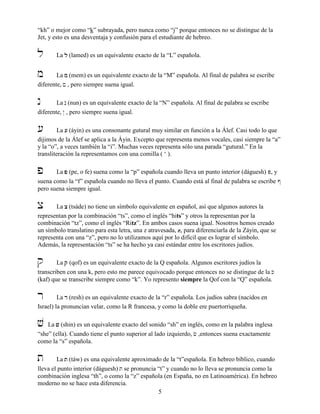 5
“kh” o mejor como “k” subrayada, pero nunca como “j” porque entonces no se distingue de la
Jet, y esto es una desventaja y confusión para el estudiante de hebreo.
l La llll (lamed) es un equivalente exacto de la “L” española.
m La mmmm (mem) es un equivalente exacto de la “M” española. Al final de palabra se escribe
diferente, ! , pero siempre suena igual.
n La nnnn (nun) es un equivalente exacto de la “N” española. Al final de palabra se escribe
diferente, @ , pero siempre suena igual.
[ La [[[[ (áyin) es una consonante gutural muy similar en función a la Álef. Casi todo lo que
dijimos de la Álef se aplica a la Áyin. Excepto que representa menos vocales, casi siempre la “a”
y la “o”, a veces también la “i”. Muchas veces representa sólo una parada “gutural.” En la
transliteración la representamos con una comilla ( ‘ ).
p La pppp (pe, o fe) suena como la “p” española cuando lleva un punto interior (dáguesh) P, y
suena como la “f” española cuando no lleva el punto. Cuando está al final de palabra se escribe #
pero suena siempre igual.
x La xxxx (tsáde) no tiene un símbolo equivalente en español, así que algunos autores la
representan por la combinación “ts”, como el inglés “hits” y otros la representan por la
combinación “tz”, como el inglés “Ritz”. En ambos casos suena igual. Nosotros hemos creado
un símbolo translatino para esta letra, una z atravesada, z, para diferenciarla de la Záyin, que se
representa con una “z”, pero no lo utilizamos aquí por lo difícil que es lograr el símbolo.
Además, la representación “ts” se ha hecho ya casi estándar entre los escritores judíos.
q La qqqq (qof) es un equivalente exacto de la Q española. Algunos escritores judíos la
transcriben con una k, pero esto me parece equivocado porque entonces no se distingue de la K
(kaf) que se transcribe siempre como “k”. Yo represento siempre la Qof con la “Q” española.
r La rrrr (resh) es un equivalente exacto de la “r” española. Los judíos sabra (nacidos en
Israel) la pronuncian velar, como la R francesa, y como la doble ere puertorriqueña.
v La vvvv (shin) es un equivalente exacto del sonido “sh” en inglés, como en la palabra inglesa
“she” (ella). Cuando tiene el punto superior al lado izquierdo, c ,entonces suena exactamente
como la “s” española.
t La tttt (táw) es una equivalente aproximado de la “t”española. En hebreo bíblico, cuando
lleva el punto interior (dáguesh) T se pronuncia “t” y cuando no lo lleva se pronuncia como la
combinación inglesa “th”, o como la “z” española (en España, no en Latinoamérica). En hebreo
moderno no se hace esta diferencia.
 
