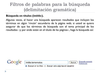 Filtros de palabras para la búsqueda
(delimitación gramática)
Búsqueda en títulos (intitle:).
Algunas veces, al hacer una búsqueda aparecen resultados que incluyen los
términos en algún ‘rincón’ secundario de la página web; si usted se quiere
asegurar de que los términos de búsqueda son el tema principal de los
resultados –y por ende están en el título de las páginas–, haga la búsqueda así:

Intitle:terremotos

 