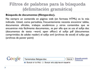 Filtros de palabras para la búsqueda
(delimitación gramática)
Búsqueda de documentos (filetype:doc).
No siempre un contenido en páginas web (en formato HTML) es lo más
indicado. Usted, como periodista, frecuentemente necesita encontrar tablas,
documentos oficiales, trabajos académicos y otros contenidos que se
encuentran más fácilmente documentos., es por ello que se usa el sufijo doc
(documentos de texto –word, open office-) el sufijo pdf (documentos
comprimidos de adobe reader) el sufijo xml (archivos de excel) el sufijo ppt
(archivos de power point)

Terremotos filetype:doc

 