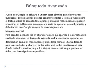 Búsqueda Avanzada
¿Creía que Google lo obligaría a utilizar estos término para delimitar sus
búsquedas? Si bien algunos de ellos son muy sencillos y lo más práctico para
el trabajo diario es aprenderlos, algunos y otros no mencionados se pueden
encontrar en la Búsqueda avanzada, una serie de opciones de configuración y
delimitación que Google siempre ha ofrecido junto a la
búsqueda normal.
Para acceder a ella, dé clic en el primer enlace que aparece a la derecha de la
casilla de búsqueda. En Búsqueda avanzada podrá seleccionar opciones de
delimitación como las mencionadas y otras tales como el idioma deseado
para los resultados y el origen de los sitios web de los resultados (el país
donde estén los servidores que los alojan), características que pueden ser
útiles para investigaciones específicas.

 