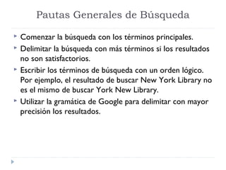 Pautas Generales de Búsqueda






Comenzar la búsqueda con los términos principales.
Delimitar la búsqueda con más términos si los resultados
no son satisfactorios.
Escribir los términos de búsqueda con un orden lógico.
Por ejemplo, el resultado de buscar New York Library no
es el mismo de buscar York New Library.
Utilizar la gramática de Google para delimitar con mayor
precisión los resultados.

 