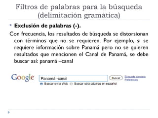 Filtros de palabras para la búsqueda
(delimitación gramática)
Exclusión de palabras (-).
Con frecuencia, los resultados de búsqueda se distorsionan
con términos que no se requieren. Por ejemplo, si se
requiere información sobre Panamá pero no se quieren
resultados que mencionen el Canal de Panamá, se debe
buscar así: panamá –canal


Panamá -canal

 