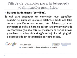 Filtros de palabras para la búsqueda
(delimitación gramática)
Búsqueda de frases (comillas).
Es útil para encontrar un contenido muy específico,
descubrir el autor de una frase célebre, el titulo o la letra
de una canción o una novela, etc. Además, para un
periodista es útil a la hora de buscar la fuente primaria de
un contenido (cuando éste se encuentra en varios sitios),
y también para descubrir si algún trabajo ha sido plagiado
o reproducido sin autorización por otro medio.


“ser o no ser”

 