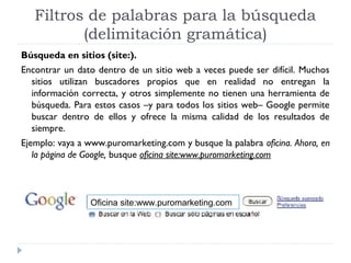 Filtros de palabras para la búsqueda
(delimitación gramática)
Búsqueda en sitios (site:).
Encontrar un dato dentro de un sitio web a veces puede ser difícil. Muchos
sitios utilizan buscadores propios que en realidad no entregan la
información correcta, y otros simplemente no tienen una herramienta de
búsqueda. Para estos casos –y para todos los sitios web– Google permite
buscar dentro de ellos y ofrece la misma calidad de los resultados de
siempre.
Ejemplo: vaya a www.puromarketing.com y busque la palabra oficina. Ahora, en
la página de Google, busque oficina site:www.puromarketing.com

Oficina site:www.puromarketing.com

 