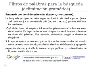 Filtros de palabras para la búsqueda
(delimitación gramática)
Búsqueda por dominios (site:edu, site:com, site:com.mx).
La búsqueda en tipos de sitios según su dominio de nivel superior (.com,
.mil, .edu, etc.) y su dominio de país (.ar, .co, .mx, etc.) permite delimitar
los resultados.
¿Qué debe hacer si requiere información gubernamental sobre un tema
determinado? En lugar de hacer una búsqueda normal, busque solamente
en sitios del gobierno. Por ejemplo, devaluacion site:gob o devaluacion
site:gob.mx
Si lo que se quiere es conocer qué se dice en las universidades del mundo
sobre un tema determinado, escriba los términos de búsqueda y agregue la
expresión site:edu, y si sólo le interesa lo que publican las universidades de
Ecuador, escriba site:edu.mx
Prospectiva internacional site:gob.mx

 