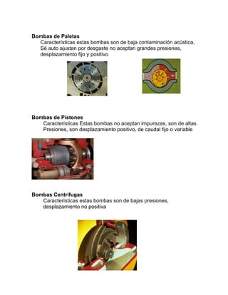 Bombas de Paletas
Características estas bombas son de baja contaminación acústica,
Sé auto ajustan por desgaste no aceptan grandes presiones,
desplazamiento fijo y positivo
Bombas de Pistones
Características Estas bombas no aceptan impurezas, son de altas
Presiones, son desplazamiento positivo, de caudal fijo o variable
Bombas Centrifugas
Características estas bombas son de bajas presiones,
desplazamiento no positiva
 