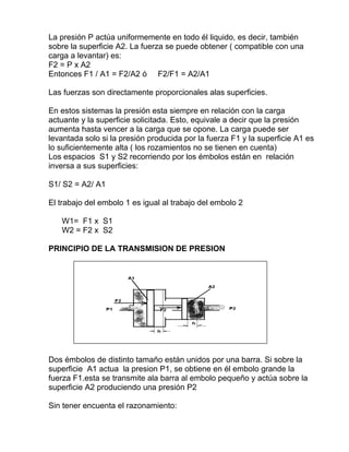 La presión P actúa uniformemente en todo él liquido, es decir, también
sobre la superficie A2. La fuerza se puede obtener ( compatible con una
carga a levantar) es:
F2 = P x A2
Entonces F1 / A1 = F2/A2 ó F2/F1 = A2/A1
Las fuerzas son directamente proporcionales alas superficies.
En estos sistemas la presión esta siempre en relación con la carga
actuante y la superficie solicitada. Esto, equivale a decir que la presión
aumenta hasta vencer a la carga que se opone. La carga puede ser
levantada solo si la presión producida por la fuerza F1 y la superficie A1 es
lo suficientemente alta ( los rozamientos no se tienen en cuenta)
Los espacios S1 y S2 recorriendo por los émbolos están en relación
inversa a sus superficies:
S1/ S2 = A2/ A1
El trabajo del embolo 1 es igual al trabajo del embolo 2
W1= F1 x S1
W2 = F2 x S2
PRINCIPIO DE LA TRANSMISION DE PRESION
Dos émbolos de distinto tamaño están unidos por una barra. Si sobre la
superficie A1 actua la presion P1, se obtiene en él embolo grande la
fuerza F1.esta se transmite ala barra al embolo pequeño y actúa sobre la
superficie A2 produciendo una presión P2
Sin tener encuenta el razonamiento:
 