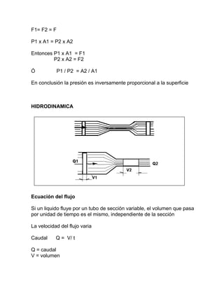 F1= F2 = F
P1 x A1 = P2 x A2
Entonces P1 x A1 = F1
P2 x A2 = F2
Ó P1 / P2 = A2 / A1
En conclusión la presión es inversamente proporcional a la superficie
HIDRODINAMICA
Ecuación del flujo
Si un liquido fluye por un tubo de sección variable, el volumen que pasa
por unidad de tiempo es el mismo, independiente de la sección
La velocidad del flujo varia
Caudal Q = V/ t
Q = caudal
V = volumen
 