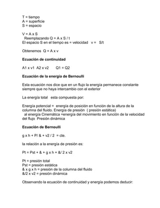 T = tiempo
A = superficie
S = espacio
V = A x S
Reemplazando Q = A x S / t
El espacio S en el tiempo es = velocidad v = S/t
Obtenemos Q = A x v
Ecuación de continuidad
A1 x v1 A2 x v2 Q1 = Q2
Ecuación de la energía de Bernoulli
Esta ecuación nos dice que en un flujo la energía permanece constante
siempre que no haya intercambio con el exterior
La energía total esta compuesta por:
Energía potencial = energía de posición en función de la altura de la
columna del fluido. Energía de presión ( presión estática)
al energía Cinemática =energía del movimiento en función de la velocidad
del flujo Presión dinámica
Ecuación de Bernoulli
g x h + P/ & + v2 / 2 = cte.
la relación a la energía de presión es:
Pt = Pst + & + g x h + &/ 2 x v2
Pt = presión total
Pst = presión estática
& x g x h = presión de la columna del fluido
&/2 x v2 = presión dinámica
Observando la ecuación de continuidad y energía podemos deducir:
 