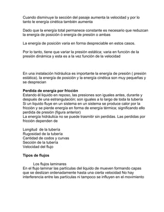 Cuando disminuye la sección del pasaje aumenta la velocidad y por lo
tanto le energía cinética también aumenta
Dado que la energía total permanece constante es necesario que reduzcan
la energía de posición ó energía de presión o ambas
La energía de posición varia en forma despreciable en estos casos.
Por lo tanto, tiene que variar la presión estática; varia en función de la
presión dinámica y esta es a la vez función de la velocidad
En una instalación hidráulica es importante la energía de presión ( presión
estática). la energía de posición y la energía cinética son muy pequeñas y
se desprecian
Perdida de energía por fricción
Estando él liquido en reposo, las presiones son iguales antes, durante y
después de una estrangulación; son iguales a lo largo de toda la tubería
Si un liquido fluye en un sistema en un sistema se produce calor por la
fricción y se pierde energía en forma de energía térmica; significando ello
perdida de presión (figura anterior)
La energía hidráulica no se puede trasmitir sin perdidas. Las perdidas por
fricción dependen de
Longitud de la tubería
Rugosidad de la tubería
Cantidad de codos y curvas
Sección de la tubería
Velocidad del flujo
Tipos de flujos
Los flujos laminares
En el flujo laminar las partículas del liquido de mueven formando capas
que se deslizan ordenadamente hasta una cierta velocidad No hay
interferencia entre las partículas ni tampoco se influyen en el movimiento
 