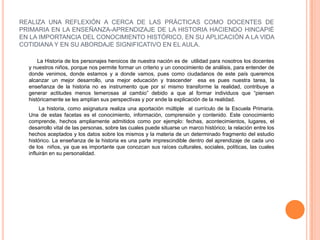REALIZA UNA REFLEXIÓN A CERCA DE LAS PRÁCTICAS COMO DOCENTES DE PRIMARIA EN LA ENSEÑANZA-APRENDIZAJE DE LA HISTORIA HACIENDO HINCAPIÈ EN LA IMPORTANCIA DEL CONOCIMIENTO HISTÓRICO, EN SU APLICACIÓN A LA VIDA COTIDIANA Y EN SU ABORDAJE SIGNIFICATIVO EN EL AULA.                La Historia de los personajes heroicos de nuestra nación es de utilidad para nosotros los docentes  y nuestros niños, porque nos permite formar un criterio y un conocimiento de análisis, para entender de donde venimos, donde estamos y a donde vamos, pues como ciudadanos de este país queremos alcanzar un mejor desarrollo, una mejor educación y trascender  esa es pues nuestra tarea, la enseñanza de la historia no es instrumento que por sí mismo transforme la realidad, contribuye a generar actitudes menos temerosas al cambio” debido a que al formar individuos que “piensen históricamente se les amplían sus perspectivas y por ende la explicación de la realidad.             La historia, como asignatura realiza una aportación múltiple  al currículo de la Escuela Primaria. Una de estas facetas es el conocimiento, información, comprensión y contenido. Este conocimiento comprende, hechos ampliamente admitidos como por ejemplo: fechas, acontecimientos, lugares, el desarrollo vital de las personas, sobre las cuales puede situarse un marco histórico; la relación entre los hechos aceptados y los datos sobre los mismos y la materia de un determinado fragmento del estudio histórico. La enseñanza de la historia es una parte imprescindible dentro del aprendizaje de cada uno de los  niños, ya que es importante que conozcan sus raíces culturales, sociales, políticas, las cuales influirán en su personalidad.