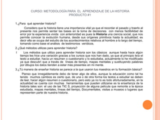 CURSO: METODOLOGÍA PARA  EL  APRENDIZAJE DE LA HISTORIA PRODUCTO #1 1.¿Para  qué aprender historia?               Considero que la historia tiene una importancia vital ya que el recordar el pasado y traerlo al presente nos permite sentar las bases en la toma de decisiones  con menos factibilidad de error por la experiencia vivida  con anterioridad es pues la Historia una ciencia social, que nos permite conocer la evolución humana, desde sus orígenes primitivos hasta la actualidad; es decir ella se ocupa del estudio de los acontecimientos relativos al hombre a lo largo del tiempo, tomando como base el análisis  de testimonios  verídicos.2.¿Qué métodos utilizas para aprender historia? l      Los métodos que utilizo para aprender historia son los clásicos  aunque hasta hace algún  tiempo les hice una variación gracias a los cursos que nos han dado, ya que al principio leía el texto a estudiar, hacía un resumen o cuestionario y lo estudiaba, actualmente lo he modificado ya que descubrí que a través de  líneas de tiempo, mapas mentales y sustituyendo palabras por dibujos los datos tienden a estar más presentes en mi mente.3.¿Tú manera de enseñar historia se parece a la que usaron tus maestros en tu formación básica?        Pienso que innegablemente debo de tener algo de ellos, aunque la educación como tal ha tenido  muchos cambios es cierto que, de una o de otra forma los textos a estudiar se deben de leer, hacer algún resumen o cuestionario, pero esto ya no lo es todo afortunadamente, en la  actualidad se cuenta con muchas  herramientas que pueden utilizarse es la enseñanza de la historia tales son: el uso de las TIC´S, proyección de alguna película que remonte a la época estudiada, mapas mentales, líneas del tiempo, Documentales, visitas a museos o lugares que representen parte de nuestra historia.    