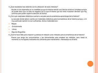 4.¿Qué resultados has obtenido con la utilización de esos métodos?      Quizás no los esperados en su totalidad ya que la historia siendo una ciencia social es compleja aunque se puede decir que no todo es negativo por lo que el interés que los niños muestran denotan que hay caminos para poder captar la atención de dichos.  5.¿Con qué materiales didácticos cuenta tu escuela para la enseñanza-aprendizaje de la historia?      La escuela donde laboro cuenta con materiales didácticos para la enseñanza de la historia aunque, a mi muy particular opinión no son suficientes, dichos materiales son: MapasEnciclomedia Libros  Algunas Biografías6.¿Qué te hace falta para mejorar tu práctica en relación a los métodos para la enseñanza de la historia?        Pienso que tengo los conocimientos y las herramientas para emplear los métodos, pero hasta el momento no he logrado motivarlos los suficiente para mantenerlos  interesados en el tema.  