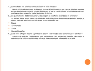 4.¿Qué resultados has obtenido con la utilización de esos métodos? Quizás no los esperados en su totalidad ya que la historia siendo una ciencia social es compleja aunque se puede decir que no todo es negativo por lo que el interés que los niños muestran denotan que hay caminos para poder captar la atención de dichos.  5.¿Con qué materiales didácticos cuenta tu escuela para la enseñanza-aprendizaje de la historia? La escuela donde laboro cuenta con materiales didácticos para la enseñanza de la historia aunque, a mi muy particular opinión no son suficientes, dichos materiales son:  Mapas Enciclomedia Libros  Algunas Biografías 6.¿Qué te hace falta para mejorar tu práctica en relación a los métodos para la enseñanza de la historia?  Pienso que tengo los conocimientos y las herramientas para emplear los métodos, pero hasta el momento no he logrado motivarlos los suficiente para mantenerlos  interesados en el tema.  