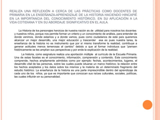 REALIZA UNA REFLEXIÓN A CERCA DE LAS PRÁCTICAS COMO DOCENTES DE PRIMARIA EN LA ENSEÑANZA-APRENDIZAJE DE LA HISTORIA HACIENDO HINCAPIÈ EN LA IMPORTANCIA DEL CONOCIMIENTO HISTÓRICO, EN SU APLICACIÓN A LA VIDA COTIDIANA Y EN SU ABORDAJE SIGNIFICATIVO EN EL AULA.  La Historia de los personajes heroicos de nuestra nación es de  utilidad para nosotros los docentes  y nuestros niños, porque nos permite formar un criterio y un conocimiento de análisis, para entender de donde venimos, donde estamos y a donde vamos, pues como ciudadanos de este país queremos alcanzar un mejor desarrollo, una mejor educación y trascender  esa es pues nuestra tarea, la enseñanza de la historia no es instrumento que por sí mismo transforme la realidad, contribuye a generar actitudes menos temerosas al cambio” debido a que al formar individuos que “piensen históricamente se les amplían sus perspectivas y por ende la explicación de la realidad. La historia, como asignatura realiza una aportación múltiple  al currículo de la Escuela Primaria. Una de estas facetas es el conocimiento, información, comprensión y contenido. Este conocimiento comprende, hechos ampliamente admitidos como por ejemplo: fechas, acontecimientos, lugares, el desarrollo vital de las personas, sobre las cuales puede situarse un marco histórico; la relación entre los hechos aceptados y los datos sobre los mismos y la materia de un determinado fragmento del estudio histórico. La enseñanza de la historia es una parte imprescindible dentro del aprendizaje de cada uno de los  niños, ya que es importante que conozcan sus raíces culturales, sociales, políticas, las cuales influirán en su personalidad. 