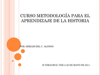CURSO METODOLOGÍA PARA EL APRENDIZAJE DE LA HISTORIA POR: MIRIAM DEL C. ALONSO H.VERACRUZ, VER A 26 DE MAYO DE 2011. 