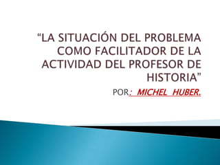 “LA SITUACIÓN DEL PROBLEMA COMO FACILITADOR DE LA ACTIVIDAD DEL PROFESOR DE HISTORIA” POR:  MICHEL  HUBER. 