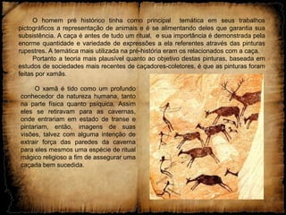 O homem pré histórico tinha como principal temática em seus trabalhos
pictográficos a representação de animais e é se alimentando deles que garantia sua
subsistência. A caça é antes de tudo um ritual, e sua importância é demonstrada pela
enorme quantidade e variedade de expressões a ela referentes através das pinturas
rupestres. A temática mais utilizada na pré-história eram os relacionados com a caça.
Portanto a teoria mais plausível quanto ao objetivo destas pinturas, baseada em
estudos de sociedades mais recentes de caçadores-coletores, é que as pinturas foram
feitas por xamãs.
O xamã é tido como um profundo
conhecedor da natureza humana, tanto
na parte física quanto psíquica. Assim
eles se retiravam para as cavernas,
onde entrariam em estado de transe e
pintariam, então, imagens de suas
visões, talvez com alguma intenção de
extrair força das paredes da caverna
para eles mesmos uma espécie de ritual
mágico religioso a fim de assegurar uma
caçada bem sucedida.
 