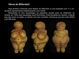Vênus de Willendorf
Hoje também conhecida como Mulher de Willendorf, é uma estatueta com 11,1 cm
de altura representando estilisticamente uma mulher.
Descoberta no sítio arqueológico do paleolítico situado perto de Willendorf, na
Áustria, em 1908, pelo arqueólogo Josef Szombathy. Está esculpida em calcário, material
que não existe na região, e colorido com ocre vermelho. Calcula-se que tem entre 22000
à 24 000 anos.
 