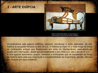 2 - ARTE EGÍPCIA
Anúbis mumifica Sennedjem, um dos nobres da
corte do faraó. Pintura tumular de Deir-el-Medina
Consideramos arte egipcia edifícios, pinturas, esculturas e artes aplicadas, da pré-
história à conquista romana no ano 30 a.C. A história do Egito foi a mais longa de todas
as civilizações antigas que floresceram em torno do Mediterrâneo, estendendo-se,
quase sem interrupção, desde aproximadamente o ano 3000 a.C. até o século IV d.C.
A arte egípcia assombrou gregos, romanos e civilizações que se sucederam ao longo
da historia tanto pela sua magnitude e complexibilidade de engenharia, escrita, ciências
etc. Quanto por seus mistérios.
 