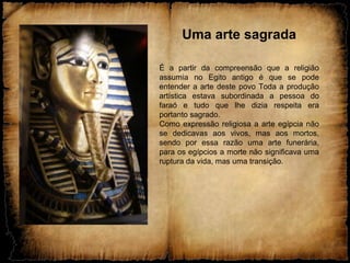 Uma arte sagrada
É a partir da compreensão que a religião
assumia no Egito antigo é que se pode
entender a arte deste povo Toda a produção
artística estava subordinada a pessoa do
faraó e tudo que lhe dizia respeita era
portanto sagrado.
Como expressão religiosa a arte egípcia não
se dedicavas aos vivos, mas aos mortos,
sendo por essa razão uma arte funerária,
para os egípcios a morte não significava uma
ruptura da vida, mas uma transição.
 