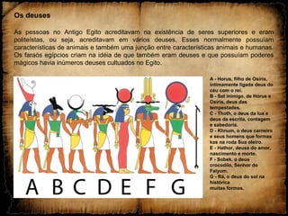 Os deuses
As pessoas no Antigo Egito acreditavam na existência de seres superiores e eram
politeístas, ou seja, acreditavam em vários deuses. Esses normalmente possuíam
características de animais e também uma junção entre características animais e humanas.
Os faraós egípcios criam na idéia de que também eram deuses e que possuíam poderes
mágicos havia inúmeros deuses cultuados no Egito.
A - Horus, filho de Osíris,
intimamente ligada deus do
céu com o rei.
B - Set inimigo, de Hórus e
Osíris, deus das
tempestades.
C - Thoth, o deus da lua e
deus da escrita, contagem
e sabedoria.
D - Khnum, o deus carneiro
e seus homens que formas
kas na roda Sua oleiro.
E - Hathor, deusa do amor,
nascimento e morte.
F - Sobek, o deus
crocodilo, Senhor do
Faiyum.
G - Rá, o deus do sol na
histórica
muitas formas.
 