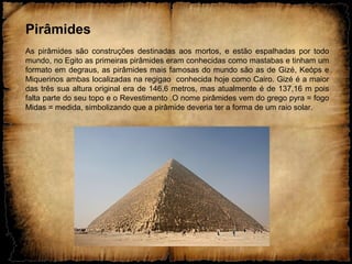 Pirâmides
As pirâmides são construções destinadas aos mortos, e estão espalhadas por todo
mundo, no Egito as primeiras pirâmides eram conhecidas como mastabas e tinham um
formato em degraus, as pirâmides mais famosas do mundo são as de Gizé, Keóps e
Miquerinos ambas localizadas na regigao conhecida hoje como Cairo. Gizé é a maior
das três sua altura original era de 146,6 metros, mas atualmente é de 137,16 m pois
falta parte do seu topo e o Revestimento .O nome pirâmides vem do grego pyra = fogo
Midas = medida, simbolizando que a pirâmide deveria ter a forma de um raio solar.
 