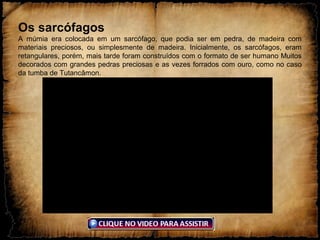 Os sarcófagos
A múmia era colocada em um sarcófago, que podia ser em pedra, de madeira com
materiais preciosos, ou simplesmente de madeira. Inicialmente, os sarcófagos, eram
retangulares, porém, mais tarde foram construídos com o formato de ser humano Muitos
decorados com grandes pedras preciosas e as vezes forrados com ouro, como no caso
da tumba de Tutancâmon.
 