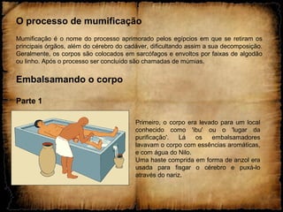 O processo de mumificação
Mumificação é o nome do processo aprimorado pelos egípcios em que se retiram os
principais órgãos, além do cérebro do cadáver, dificultando assim a sua decomposição.
Geralmente, os corpos são colocados em sarcófagos e envoltos por faixas de algodão
ou linho. Após o processo ser concluído são chamadas de múmias.
Embalsamando o corpo
Parte 1
Primeiro, o corpo era levado para um local
conhecido como 'ibu' ou o 'lugar da
purificação'. Lá os embalsamadores
lavavam o corpo com essências aromáticas,
e com água do Nilo.
Uma haste comprida em forma de anzol era
usada para fisgar o cérebro e puxá-lo
através do nariz.
 
