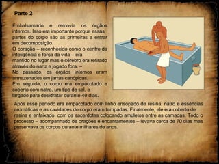 Parte 2
Embalsamado e removia os órgãos
internos. Isso era importante porque essas
partes do corpo são as primeiras a entrar
em decomposição.
O coração – reconhecido como o centro da
inteligência e força da vida – era
mantido no lugar mas o cérebro era retirado
através do nariz e jogado fora. –
No passado, os órgãos internos eram
armazenados em jarras canópicas.
Em seguida, o corpo era empacotado e
coberto com natro, um tipo de sal, e
largado para desidratar durante 40 dias.
Após esse período era empacotado com linho ensopado de resina, natro e essências
aromáticas e as cavidades do corpo eram tampadas. Finalmente, ele era coberto de
resina e enfaixado, com os sacerdotes colocando amuletos entre as camadas. Todo o
processo – acompanhado de orações e encantamentos – levava cerca de 70 dias mas
preservava os corpos durante milhares de anos.
 
