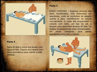 Parte 3
DADO CURIOSO ~ Egípcios comuns não
eram mumificados, mas enterrados em
sepulturas, onde as condições do deserto
quente e seco mumificavam os corpos
naturalmente. O corpo era empacotado e
coberto com natro, um tipo de sal, e
largado para desidratar durante 40 dias. Os
órgãos remanescentes eram armazenados
em jarras canópicas, para serem
sepultados junto com a múmia.
Parte 4
Após 40 dias o corpo era lavado com
água do Nilo. Depois era coberto com
óleos aromáticos para manter a pele
elástica.
 