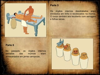 Parte 5
Os órgãos internos desidratados eram
enrolados em linho e recolocados na múmia.
O corpo também era recoberto com serragem
e folhas secas.
Parte 6
No passado, os órgãos internos
retirados das múmias eram
armazenados em jarras canópicas.
 