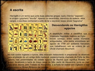 A escrita
Hieróglifo é um termo que junta duas palavras gregas: ερός (ἱ hierós) "sagrado",
e γλύφειν (glýphein) "escrita". Apenas os sacerdotes, membros da realeza, altos
cargos, e escribas conheciam a arte de ler e escrever esses sinais "sagrados"
Desvendando os Hieróglifos
egípcios
A expedição militar e científica que o
imperador Napoleão realizou ao Egito
trouxe consigo, entre outras inúmeras
antiguidades, uma pedra encontrada em
agosto de 1799 por soldados franceses
que trabalhavam sob as ordens de um
oficial chamado Bouchard.
Na luta contra ingleses e turcos, eles estavam restaurando e preparando os alicerces
para ampliação de um antigo forte medieval, posteriormente chamado de Forte de São
Juliano, nas proximidades da cidade egípcia de Rachid (que significa Roseta, em
árabe), localizada à beira do braço oeste do Nilo, perto de Alexandria, junto ao mar.
Dois anos depois, pelo Tratado de Alexandria, o achado foi cedido aos ingleses e hoje
se encontra no Museu Britânico de Londres.
 
