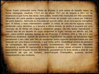 Tendo ficado conhecida como Pedra de Roseta, é uma estela de basalto negro, de
forma retangular, medindo 112,3 cm de altura, 75,7 cm de largura e 28,4 cm de
espessura e que numa das faces, bem polida, mostra três inscrições em três caracteres
diferentes, em parte gastas e apagadas em virtude do contato com a areia por milênios.
Na parte superior, destruída ou fraturada em grande parte, vê-se uma escrita hieroglífica
com 14 linhas; o texto intermediário contém 22 linhas de uma escrita egípcia cursiva,
conhecida como demótico, e a terceira e última divisão da pedra é ocupada por uma
inscrição de 54 linhas em língua e caracteres gregos. Os três textos reproduzem o
mesmo teor de um decreto do corpo sacerdotal do Egito, reunido em Mênfis, em 196
a.C., para conferir grandes honras ao rei Ptolomeu V Epifânio (205 a 180 a.C.), por
benefícios recebidos. Apesar da aparência insignificante da pedra, os estudiosos logo
perceberam o seu valor pelo fato de apresentar textos egípcios acompanhados por sua
tradução em uma língua conhecida, o que vinha, enfim, estabelecer pontos de partida e
de comparação tão numerosos quanto incontestáveis. Por ordem de Napoleão
Bonaparte a estela foi reproduzida e litografada e várias cópias enviadas a diversos
especialistas em línguas mortas. Entretanto, passaram-se 23 anos desde a data de sua
descoberta até que um homem, Jean-François Champollion, pudesse decifrar
integralmente o seu conteúdo.
 