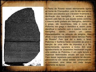 A Pedra de Roseta estará eternamente ligada
ao nome de Champollion, pois foi ela que serviu
de base aos estudos que o levaram finalmente à
decifração dos hieróglifos. A verdade é que,
ajudado pelo fato de que aquela estela continha
o mesmo texto grafado em hieróglifos, demótico
e grego, ele reconheceu nela o nome de
Ptolomeu em grego e demótico e, assim, pode
identificar o cartucho com o mesmo nome em
hieróglifos, dando, assim, um passo
importantíssimo na solução do enigma. Mas
afinal, o que estava escrito nessa famosa Pedra
de Roseta? Pelo que diz o texto, o faraó
Ptolomeu V Epifânio havia concedido ao povo a
isenção de uma série de impostos e o fat,
evidentemente, agradara a todos. Em sinal
agradecimento os sacerdotes resolveram erguer
uma estátua de Ptolomeu V em cada templo e
organizar festividades anuais em sua honra.
Para deixar registrada para sempre tal decisão,
gravaram-na em várias estelas comemorativas
e colocaram uma delas em cada templo
importante da época.
 