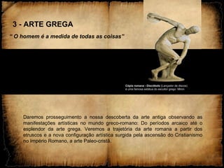 3 - ARTE GREGA
“ O homem é a medida de todas as coisas”
Daremos prosseguimento a nossa descoberta da arte antiga observando as
manifestações artísticas no mundo greco-romano: Do períodos arcaico até o
esplendor da arte grega. Veremos a trajetória da arte romana a partir dos
etruscos e a nova configuração artística surgida pela ascensão do Cristianismo
no Império Romano, a arte Paleo-cristã.
Cópia romana - Discóbolo (Lançador de discos)
é uma famosa estátua do escultor grego Miron
 
