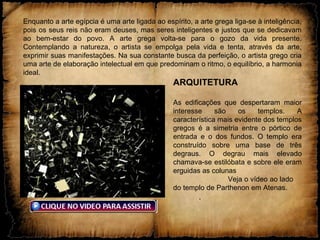 Enquanto a arte egípcia é uma arte ligada ao espírito, a arte grega liga-se à inteligência,
pois os seus reis não eram deuses, mas seres inteligentes e justos que se dedicavam
ao bem-estar do povo. A arte grega volta-se para o gozo da vida presente.
Contemplando a natureza, o artista se empolga pela vida e tenta, através da arte,
exprimir suas manifestações. Na sua constante busca da perfeição, o artista grego cria
uma arte de elaboração intelectual em que predominam o ritmo, o equilíbrio, a harmonia
ideal.
ARQUITETURA
As edificações que despertaram maior
interesse são os templos. A
característica mais evidente dos templos
gregos é a simetria entre o pórtico de
entrada e o dos fundos. O templo era
construído sobre uma base de três
degraus. O degrau mais elevado
chamava-se estilóbata e sobre ele eram
erguidas as colunas
Veja o vídeo ao lado
do templo de Parthenon em Atenas.
.
 