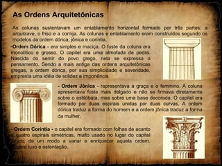 -Ordem Dórica - era simples e maciça. O fuste da coluna era
monolítico e grosso. O capitel era uma almofada de pedra.
Nascida do sentir do povo grego, nela se expressa o
pensamento. Sendo a mais antiga das ordens arquitetônicas
gregas, a ordem dórica, por sua simplicidade e severidade,
empresta uma idéia de solidez e imponência
- Ordem Coríntia - o capitel era formado com folhas de acanto
e quatro espirais simétricas, muito usado no lugar do capitel
jônico, de um modo a variar e enriquecer aquela ordem.
Sugere luxo e ostentação.
As Ordens Arquitetônicas
As colunas sustentavam um entablamento horizontal formado por três partes: a
arquitrave, o friso e a cornija. As colunas e entablamento eram construídos segundo os
modelos da ordem dórica, jônica e coríntia.
- Ordem Jônica - representava a graça e o feminino. A coluna
apresentava fuste mais delgado e não se firmava diretamente
sobre o estilóbata, mas sobre uma base decorada. O capitel era
formado por duas espirais unidas por duas curvas. A ordem
dórica traduz a forma do homem e a ordem jônica traduz a forma
da mulher.
 