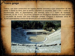 Teatro grego
Teatros, que eram construídos em lugares abertos (encosta) e que compunham de três
partes: a skene ou cena, para os atores; a konistra ou orquestra, para o coro; o koilon ou
arquibancada, para os espectadores. Um exemplo típico é o Teatro de Epidauro,
construído, no séc. IV a.C., ao ar livre, composto por 55 degraus divididos em duas ordens
e calculados de acordo com uma inclinação perfeita. Chegava a acomodar cerca de
14.000 espectadores e tornou-se famoso por sua acústica perfeita.
 